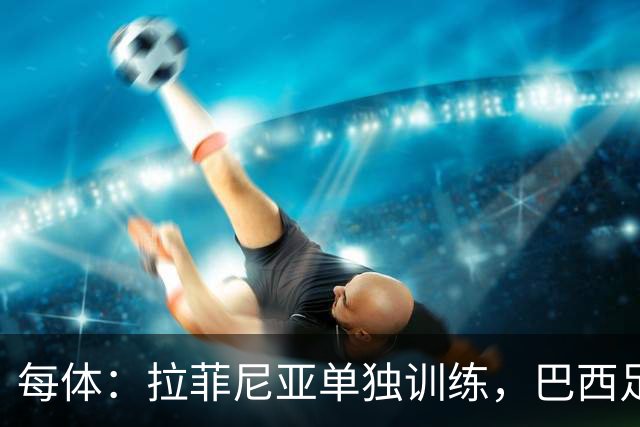 每体：拉菲尼亚单独训练，巴西足协表示这只是出于负荷管理考量